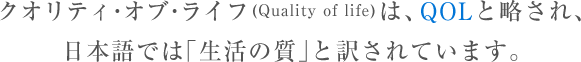 クオリティ･オブ･ライフ(Quality of life)は、QOLと略され 日本語では｢生活の質｣と訳されています。
